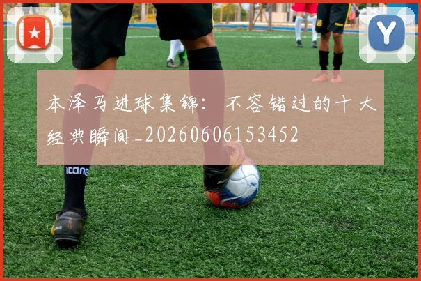 本泽马进球集锦：不容错过的十大经典瞬间_20260606153452