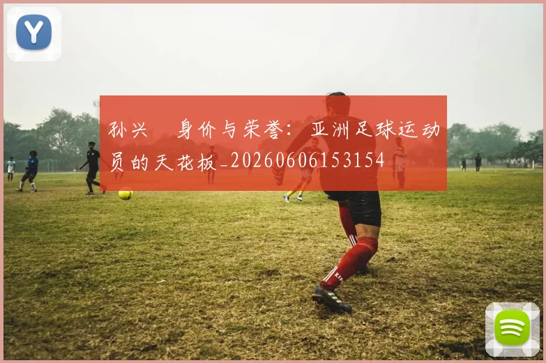 孙兴慜身价与荣誉：亚洲足球运动员的天花板_20260606153154