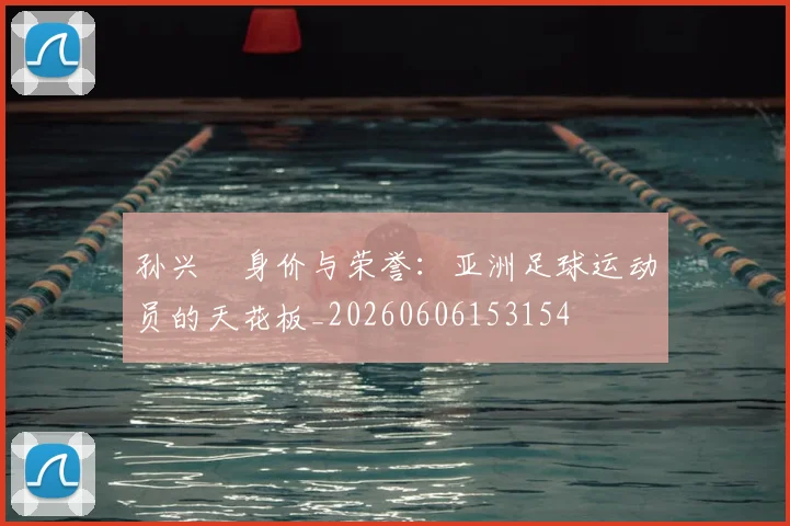 孙兴慜身价与荣誉：亚洲足球运动员的天花板_20260606153154