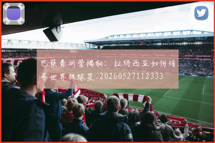 巴萨青训营揭秘：拉玛西亚如何培养世界级球星_20260527112333
