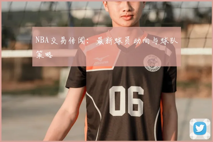 NBA交易传闻：最新球员动向与球队策略