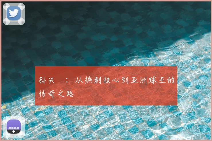 孙兴慜:从热刺核心到亚洲球王的传奇之路