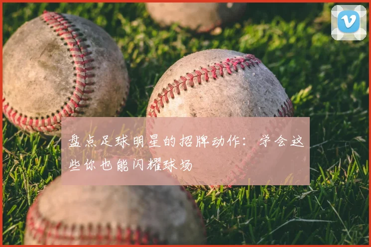盘点足球明星的招牌动作:学会这些你也能闪耀球场