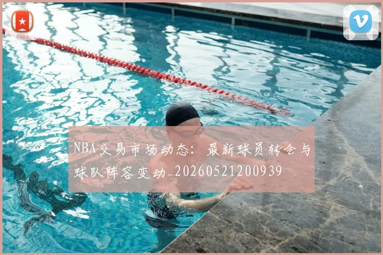 NBA交易市场动态：最新球员转会与球队阵容变动_20260521200939