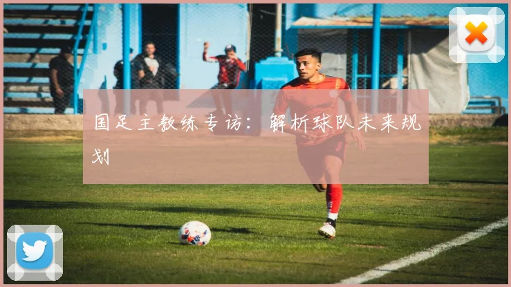国足主教练专访：解析球队未来规划