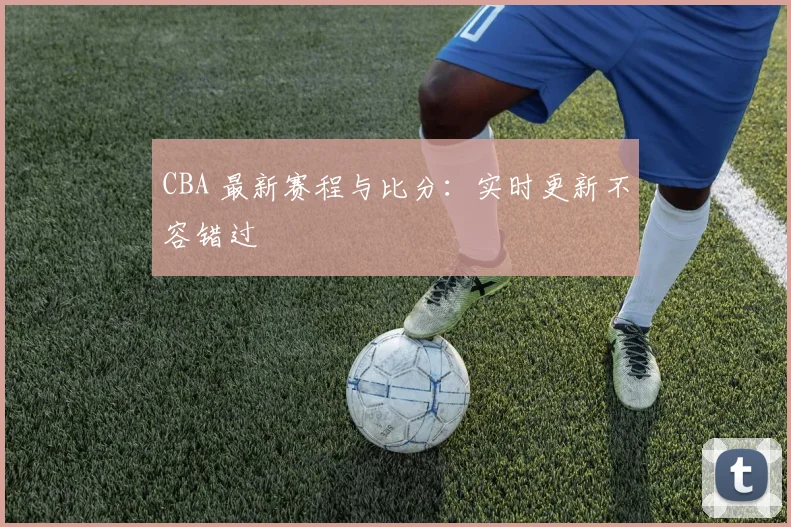 CBA 最新赛程与比分：实时更新不容错过