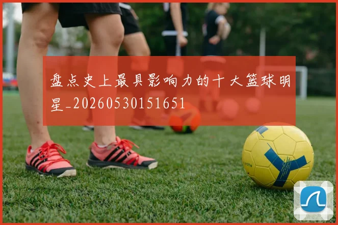 盘点史上最具影响力的十大篮球明星_20260530151651