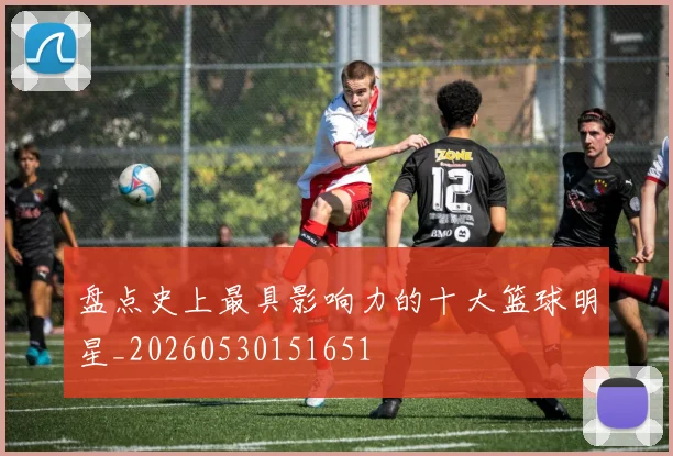 盘点史上最具影响力的十大篮球明星_20260530151651