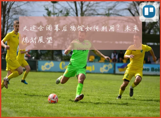 大运会闭幕后场馆如何利用？未来规划展望