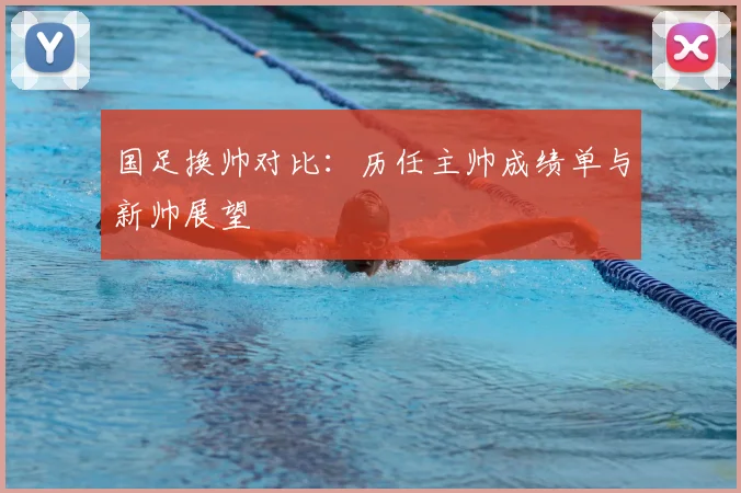 国足换帅对比:历任主帅成绩单与新帅展望