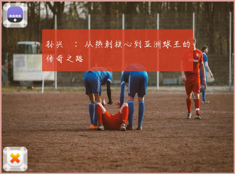 孙兴慜：从热刺核心到亚洲球王的传奇之路
