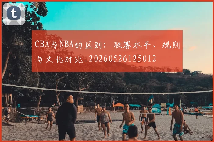 CBA与NBA的区别:联赛水平、规则与文化对比_20260526125012