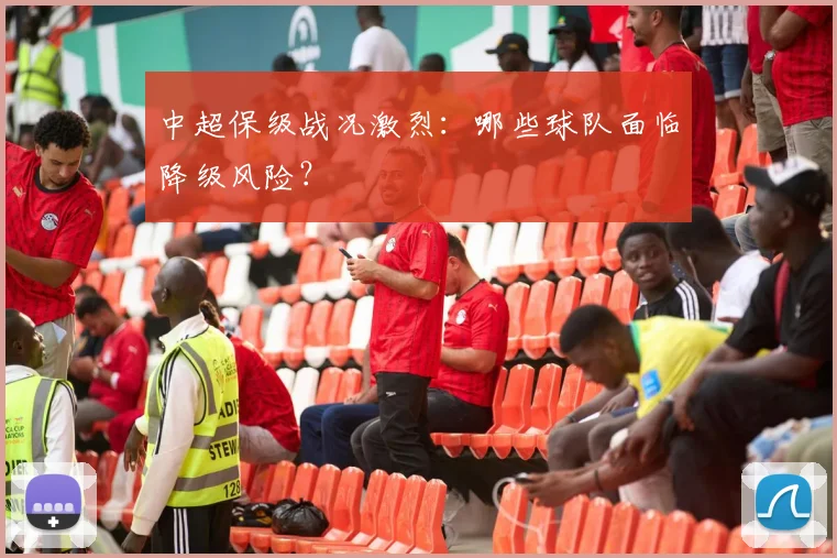 中超保级战况激烈：哪些球队面临降级风险？