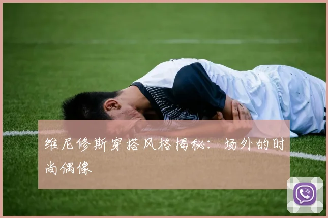 维尼修斯穿搭风格揭秘：场外的时尚偶像