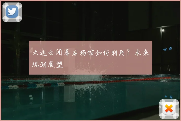 大运会闭幕后场馆如何利用？未来规划展望