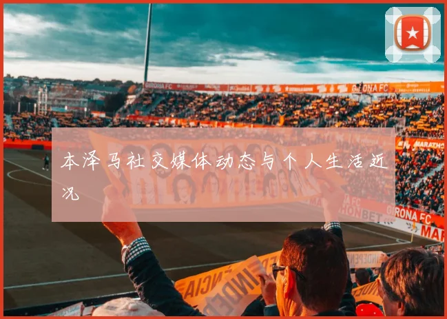 本泽马社交媒体动态与个人生活近况